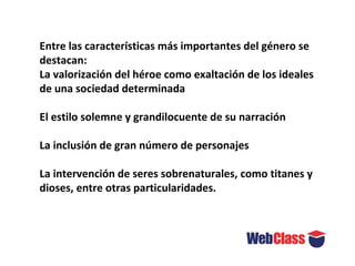 Entre las características más importantes del género se
destacan:
La valorización del héroe como exaltación de los ideales
de una sociedad determinada
El estilo solemne y grandilocuente de su narración
La inclusión de gran número de personajes
La intervención de seres sobrenaturales, como titanes y
dioses, entre otras particularidades.
 