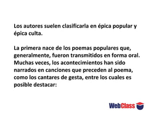Los autores suelen clasificarla en épica popular y
épica culta.
La primera nace de los poemas populares que,
generalmente, fueron transmitidos en forma oral.
Muchas veces, los acontecimientos han sido
narrados en canciones que preceden al poema,
como los cantares de gesta, entre los cuales es
posible destacar:
 