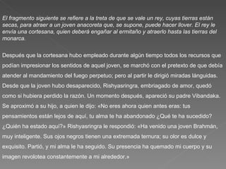 El fragmento siguiente se refiere a la treta de que se vale un rey, cuyas tierras están secas, para atraer a un joven anacoreta que, se supone, puede hacer llover. El rey le envía una cortesana, quien deberá engañar al ermitaño y atraerlo hasta las tierras del monarca. Después que la cortesana hubo empleado durante algún tiempo todos los recursos que podían impresionar los sentidos de aquel joven, se marchó con el pretexto de que debía atender al mandamiento del fuego perpetuo; pero al partir le dirigió miradas lánguidas. Desde que la joven hubo desaparecido, Rishyasringra, embriagado de amor, quedó como si hubiera perdido la razón. Un momento después, apareció su padre Vibandaka. Se aproximó a su hijo, a quien le dijo: «No eres ahora quien antes eras: tus pensamientos están lejos de aquí, tu alma te ha abandonado ¿Qué te ha sucedido? ¿Quién ha estado aquí?» Rishyasringra le respondió: «Ha venido una joven Brahmán, muy inteligente. Sus ojos negros tienen una extremada ternura; su olor es dulce y exquisito. Partió, y mi alma le ha seguido. Su presencia ha quemado mi cuerpo y su imagen revolotea constantemente a mi alrededor.» 