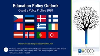 Education Policy Outlook
Country Policy Profiles 2020
* Scheduled for publication in July 2020.
With financial and analytical collaboration from the European Commission for the country profiles of: Czech
Republic, Estonia, Finland, France, Germany, Ireland, Latvia, Norway, Portugal and Turkey.
*
*
http://www.oecd.org/education/profiles.htm
 