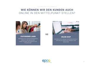 2 
CUSTOMER DRIVEN E-COMMERCE
WIE KÖNNEN WIR DEN KUNDEN AUCH
ONLINE IN DEN MITTELPUNKT STELLEN?
CUSTOMER DRIVEN E-COMMERCE
STATIONÄRER LADEN
WÄHREND DES VERKAUFSGESPRÄCH
ERFOLGT EIN DIALOG DER
UNMITTELBARE ANTWORTEN AUF
FRAGEN GIBT
ONLINE SHOP
WÄHREND DES ONLINE SHOPPENS ERFOLGT
DER DIALOG ZWISCHEN MENSCH UND
MASCHINE
VS
 