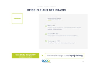 37 
CUSTOMER DRIVEN E-COMMERCE
BEISPIELE AUS DER PRAXIS
Case Study: design3000
epoq.de/insights
VERBINDUNG
 ERGEBNISSE DES A/B TESTS
Klickrate: + 46 %
Die personalisierten Empfehlungen im Newsletter fanden höhere Akzeptanz
gegenüber Topseller-Produkten.
Conversion Rate: +65 % 
Gesteigerte Conversion durch den Einsatz individualisierter E-Mails.
Umsatzsteigerung: +150%
Pro geöffneter E-Mail wurde der Umsatz erheblich gesteigert.
Noch mehr Insights unter epoq.de/blog
 