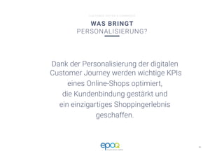 41 
CUSTOMER DRIVEN E-COMMERCE
CUSTOMER DRIVEN E-COMMERCE
WAS BRINGT
PERSONALISIERUNG?
Dank der Personalisierung der digitalen
Customer Journey werden wichtige KPIs 
eines Online-Shops optimiert, 
die Kundenbindung gestärkt und 
ein einzigartiges Shoppingerlebnis 
geschaffen.
 