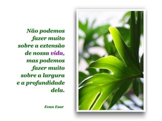 Planeta PowerPoint
temos cerca de Duas mil mensagens em powerpoint.
Para receber, enviar e compartilhar estas e outras mensagens visite:
www.planetapowerpoint.com.br
Não podemos
fazer muito
sobre a extensão
de nossa vida,
mas podemos
fazer muito
sobre a largura
e a profundidade
dela.
Evan Esar
 