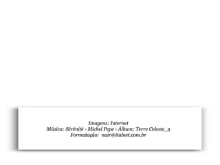 Planeta PowerPoint
temos cerca de Duas mil mensagens em powerpoint.
Para receber, enviar e compartilhar estas e outras mensagens visite:
www.planetapowerpoint.com.br
Imagens: Internet
Música: Sérénité - Michel Pepe - Álbum: Terre Celeste_3
Formatação: nair@italnet.com.br
 