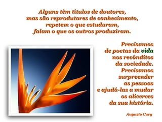 Alguns têm títulos de doutores,Alguns têm títulos de doutores,
mas são reprodutores de conhecimento,mas são reprodutores de conhecimento,
repetem o que estudaram,repetem o que estudaram,
falam o que os outros produziram.falam o que os outros produziram.
PrecisamosPrecisamos
de poetas dade poetas da vidavida
nos recônditosnos recônditos
da sociedade.da sociedade.
PrecisamosPrecisamos
surpreendersurpreender
as pessoasas pessoas
e ajudá-las a mudare ajudá-las a mudar
os alicercesos alicerces
da sua história.da sua história.
Augusto CuryAugusto Cury
 