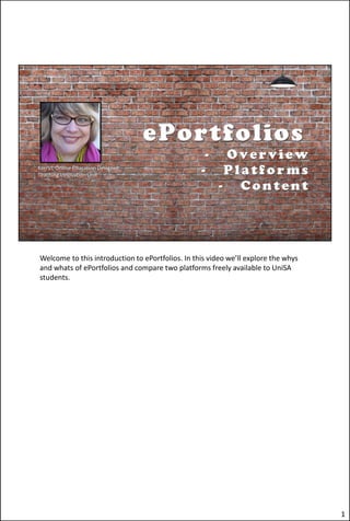 Welcome to this introduction to ePortfolios. In this video we’ll explore the whys
and whats of ePortfolios and compare two platforms freely available to UniSA
students.
1
 