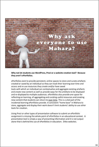 Why not let students use WordPress, Prezi or a website creation tool? Because
they aren’t ePortfolios.
ePortfolios exist to provide persistent, online spaces to store and curate artefacts
created or saved by an individual so they can track their learning over time and
access and re-use resources they create and/or have saved
tools with which an individual can contextualise and aggregate existing artefacts
and create new content as well as provide ways for the artefacts to be displayed
and re-displayed to multiple audiences. ePortfolios also provide one space for
reflecting on learning, of aggregating and curating useful resources and creating
new content that students can return to over time. This is a vital part of the
incidental learning ePortfolios provide. A consistent “home base” in Mahara to
store, aggregate and display their work doesn’t limit students’ ability to use other
tools for creation.
Using Prezi or other types of presentation software to submit an ePortfolio
assignment is missing the whole point of ePortfolios in an educational context. A
presentation tool is simply a way of presenting information and it is not output
alone that is behind the use of ePortfolios in education. Ditto websites.
16
 