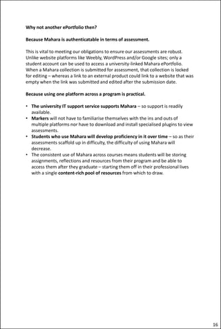 Why not another ePortfolio then?
Because Mahara is authenticatable in terms of assessment.
This is vital to meeting our obligations to ensure our assessments are robust.
Unlike website platforms like Weebly, WordPress and/or Google sites; only a
student account can be used to access a university-linked Mahara ePortfolio.
When a Mahara collection is submitted for assessment, that collection is locked
for editing – whereas a link to an external product could link to a website that was
empty when the link was submitted and edited after the submission date.
Because using one platform across a program is practical.
• The university IT support service supports Mahara – so support is readily
available.
• Markers will not have to familiarise themselves with the ins and outs of
multiple platforms nor have to download and install specialised plugins to view
assessments.
• Students who use Mahara will develop proficiency in it over time – so as their
assessments scaffold up in difficulty, the difficulty of using Mahara will
decrease.
• The consistent use of Mahara across courses means students will be storing
assignments, reflections and resources from their program and be able to
access them after they graduate – starting them off in their professional lives
with a single content-rich pool of resources from which to draw.
16
 