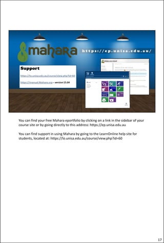 You can find your free Mahara eportfolio by clicking on a link in the sidebar of your
course site or by going directly to this address: https://ep.unisa.edu.au
You can find support in using Mahara by going to the LearnOnline help site for
students, located at: https://lo.unisa.edu.au/course/view.php?id=60
17
 