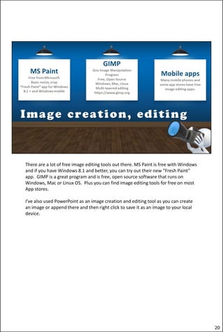 There are a lot of free image editing tools out there. MS Paint is free with Windows
and if you have Windows 8.1 and better, you can try out their new “Fresh Paint”
app. GIMP is a great program and is free, open source software that runs on
Windows, Mac or Linux OS. Plus you can find image editing tools for free on most
App stores.
I’ve also used PowerPoint as an image creation and editing tool as you can create
an image or append there and then right click to save it as an image to your local
device.
20
 