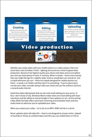Whether you create video with your mobile phone or a video camera, there are
some basic rules to follow. Firstly – lighting and sound are critical to good video
production. Record at the highest quality your device will allow and ensure before
you start you have plenty of room in memory. When in doubt – frame more loosely
than you might like (go for a slightly wider shot) as viewfinders can and do lie. Use
a tripod whenever you can – there are tripods designed for mobile phones out
there – or grab a car holder and blue tack it to something. If you’re planning to
narrate your video, consider doing it after you shoot and use the ambient sound as
a second audio channel.
Good free video editing tools that can do multi-track editing are very scarce. In
fact, I don’t know of any. Windows Movie maker does one-track editing with basic
transitions and the ability to record straight in from webcam or mic. At this writing
( May 2016) YouTube offers some basic trimming and annotation tools and free
audio tracks to add once you’ve uploaded your video.
When you output your video – try to do so as MP4. WMV will do in a pinch.
Never upload a plain old video file – they’re not designed to stream online. Upload
to YouTube or Vimeo as unlisted videos and then you can embed them or link to
22
 