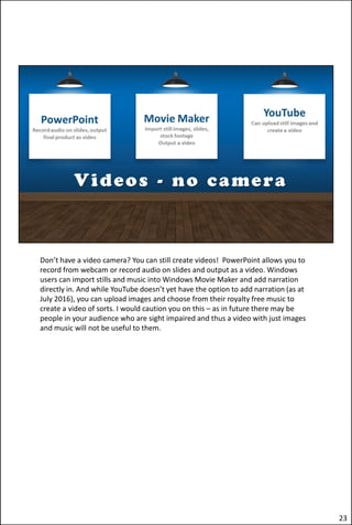 Don’t have a video camera? You can still create videos! PowerPoint allows you to
record from webcam or record audio on slides and output as a video. Windows
users can import stills and music into Windows Movie Maker and add narration
directly in. And while YouTube doesn’t yet have the option to add narration (as at
July 2016), you can upload images and choose from their royalty free music to
create a video of sorts. I would caution you on this – as in future there may be
people in your audience who are sight impaired and thus a video with just images
and music will not be useful to them.
23
 