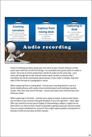 If you’re creating narration, keep your mic close to your mouth. Choose a small,
quiet room with lots of soft furnishings. I’ve recorded some great audio in a walk in
closet. Try to do an entire production’s worth of audio on the same day – your
voice will change day to day and will rarely match up with a previous day’s
recording. Do not be overly picky about pauses. If you make a mistake, stop and
take it from the top of a paragraph or scene.
When capturing from a mixing desk – ensure your recording device is up to it.
Some mobile phones with audio in/out combined ports will yield poor quality
results. Test, test, test and on the day – ensure you have more memory than you
think you need.
When capturing in the field – monitor your capture closely. A device that allows
you to listen as you record is the gold standard, if you can’t get that – listen right
after you record to ensure you’re happy. If interviewing a subject, a lapel mic on
them that is as close to their mouth as possible is going to give you the best audio.
If you’re using a handheld mic, ensure it has a tight capture pattern and position it
directly in front of and close to their mouths.
24
 