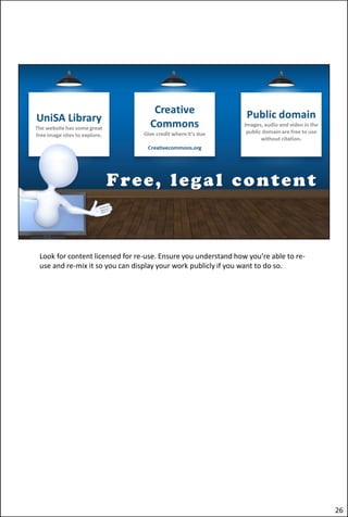Look for content licensed for re-use. Ensure you understand how you’re able to re-
use and re-mix it so you can display your work publicly if you want to do so.
26
 