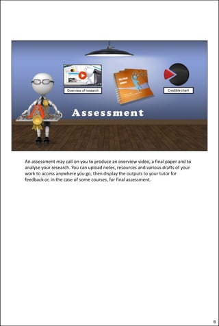 An assessment may call on you to produce an overview video, a final paper and to
analyse your research. You can upload notes, resources and various drafts of your
work to access anywhere you go, then display the outputs to your tutor for
feedback or, in the case of some courses, for final assessment.
6
 