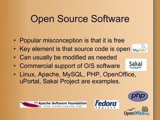 Open Source Software Popular misconception is that it is free Key element is that source code is open Can usually be modified as needed Commercial support of O/S software Linux, Apache, MySQL, PHP, OpenOffice, uPortal, Sakai Project are examples. 