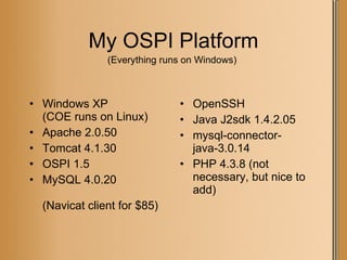 My OSPI Platform Windows XP  (COE runs on Linux) Apache 2.0.50 Tomcat 4.1.30 OSPI 1.5 MySQL 4.0.20 (Navicat client for $85) OpenSSH Java J2sdk 1.4.2.05 mysql-connector-java-3.0.14 PHP 4.3.8 (not necessary, but nice to add) (Everything runs on Windows) 