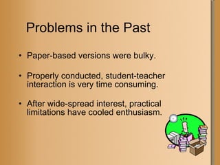 Problems in the Past Paper-based versions were bulky. Properly conducted, student-teacher interaction is very time consuming. After wide-spread interest, practical limitations have cooled enthusiasm. 