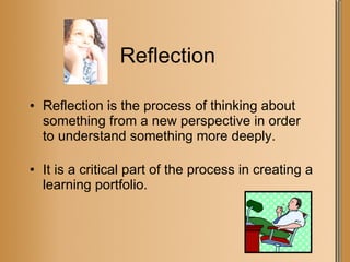 Reflection Reflection is the process of thinking about something from a new perspective in order to understand something more deeply. It is a critical part of the process in creating a learning portfolio. 