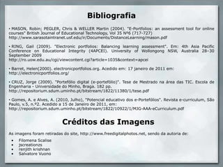 Bibliografia MASON, Robin; PEGLER, Chris & WELLER Martin (2004). "E-Portfolios: an assessment tool for online courses" British Journal of Educational Technology, Vol 35 Nº6 (717-727)http://www.sarasotaintranet.usf.edu/ir/Documents/DistanceLearning/mason.pdf  RING, Gail (2009). "Electronic portfolios: Balancing learning assessment". Em: 4th Asia Pacific Conference on Educational Integrity (4APCEI). University of Wollongong NSW, Australia 28–30 September 2009http://ro.uow.edu.au/cgi/viewcontent.cgi?article=1035&context=apceiBarret, Helen(2000). electronicportfolios.org. Acedidoem: 17 janeiro de 2011 em: http://electronicportfolios.org/ CRUZ, Jorge (2009). "Portefólio digital (e-portefólio)". Tese de Mestradonaárea das TIC. Escola de Engenharia - Universidade do Minho, Braga. 182 pp. http://repositorium.sdum.uminho.pt/bitstream/1822/11380/1/tese.pdf Gomes, A. e Alves, A. (2010, Julho), "Potencialeducativo dos e-Portefólios". Revista e-curriculum, São Paulo, v.5, n.º2. Acedido a 15 de Janeiro de 2011, em:http://repositorium.sdum.uminho.pt/bitstream/1822/10922/1/MJG-AAA-eCurriculum.pdfCréditos das ImagensAs imagens foram retiradas do site, http://www.freedigitalphotos.net, sendo da autoria de: Filomena Scalise