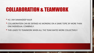 COLLABORATION & TEAMWORK
• HI, I AM SAMANDEEP KAUR
• COLLABORATION CAN BE DEFINED AS WORKING ON A SAME TOPIC BY MORE THAN
ONE INDIVIDUAL COMBINELY.
• THIS LEADS TO TEAMWORK WHEN ALL THE TEAM MATES WORK COLLECTIVELY.
 