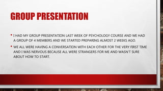 GROUP PRESENTATION
• I HAD MY GROUP PRESENTATION LAST WEEK OF PSYCHOLOGY COURSE AND WE HAD
A GROUP OF 4 MEMBERS AND WE STARTED PREPARING ALMOST 2 WEEKS AGO.
• WE ALL WERE HAVING A CONVERSATION WITH EACH OTHER FOR THE VERY FIRST TIME
AND I WAS NERVOUS BECAUSE ALL WERE STRANGERS FOR ME AND WASN’T SURE
ABOUT HOW TO START.
 