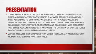PRESENTATION
• IT WAS REALLY A PRODUCTIVE DAY, AS WHEN WE ALL MET WE OVERVIEWED OUR
SLIDES AND MADE APPROPRIATE CHANGES THAT WERE REQUIRED AND ASSEMBLE
THEM ACCORDING TO OUR TURNS. WE DECIDED THAT 1 PERSON WILL BE DO
INTRODUCTION AND THEN OUR 2 OUTCOMES AND 1 COPING STRATEGY AND THEN
CONCLUSION. THE SCRIPT OF INTRODUCTION AND CONCLUSION WAS IMPORTANT
PART SO WE ALL CONTRIBUTED IN IT AND WRITE THE OVERVIEW OF OUR SUB TOPICS
THAT COULD BE USED IN INTRO AND CONCLUSION.
• WE TOO PREPARED OUR SCRIPTS SO THAT WE DO NOT FACE ANY PROBLEM AT LAST
MOMENT AND EVEN WE PRACTICED TWICE.
 