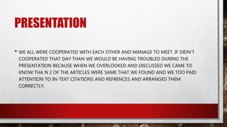 PRESENTATION
• WE ALL WERE COOPERATED WITH EACH OTHER AND MANAGE TO MEET. IF DIDN’T
COOPERATED THAT DAY THAN WE WOULD BE HAVING TROUBLED DURING THE
PRESENTATION BECAUSE WHEN WE OVERLOOKED AND DISCUSSED WE CAME TO
KNOW THA N 2 OF THE ARTICLES WERE SAME THAT WE FOUND AND WE TOO PAID
ATTENTION TO IN-TEXT CITATIONS AND REFRENCES AND ARRANGED THEM
CORRECTLY.
 