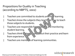 Propositions for Quality in Teaching
(according to NBPTS, 2002)

 |      Teachers are committed to students and their learning.
 |      Teachers know the subjects they teach and how to teach
        those subjects to students.
 |      Teachers are responsible for managing and monitoring
        student learning.
 |      Teachers think systematically about their practice and learn
        from experience.
 |      Teachers are members of learning communities.




Hilzensauer & Schaffert (2009): E-Portfolios: Didactical Challenges for HEI
 
