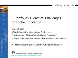 E-Portfolios: Didactical Challenges
              for Higher Education
              July 2nd, 2009
              A Workshop at the International Conference
              “The Potential of E-Portfolios in Higher Education”
              University of Economics and Business Administration, Vienna

              Wolf Hilzensauer & Sandra Schaffert, Salzburg Research



                      Wolf Hilzensauer & Sandra Schaffert 2009
              http://creativecommons.org/licenses/by/3.0/de/
Hilzensauer & Schaffert (2009): E-Portfolios: Didactical Challenges for HEI
 