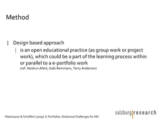 Method


 | Design based approach
    | is an open educational practice (as group work or project
      work), which could be a part of the learning process within
      or parallel to a e-portfolio work
            (ref. Heidrun Allert, Gabi Reinmann, Terry Anderson)




Hilzensauer & Schaffert (2009): E-Portfolios: Didactical Challenges for HEI
 