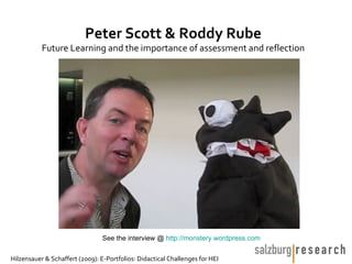 Peter Scott & Roddy Rube
           Future Learning and the importance of assessment and reflection




                                 See the interview @ http://monstery.wordpress.com

Hilzensauer & Schaffert (2009): E-Portfolios: Didactical Challenges for HEI
 