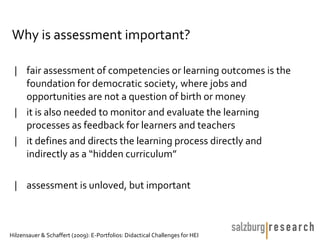 Why is assessment important?

 | fair assessment of competencies or learning outcomes is the
   foundation for democratic society, where jobs and
   opportunities are not a question of birth or money
 | it is also needed to monitor and evaluate the learning
   processes as feedback for learners and teachers
 | it defines and directs the learning process directly and
   indirectly as a “hidden curriculum”

 | assessment is unloved, but important



Hilzensauer & Schaffert (2009): E-Portfolios: Didactical Challenges for HEI
 