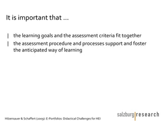 It is important that …

 | the learning goals and the assessment criteria fit together
 | the assessment procedure and processes support and foster
   the anticipated way of learning




Hilzensauer & Schaffert (2009): E-Portfolios: Didactical Challenges for HEI
 