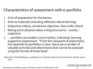 Characteristics of assessment with e-portfolio
 | A lot of preparation for the learner,
 | Diverse materials (including reflection about learning)
 | Subjective criteria, sometimes objective, class-wide criteria
 | Rating and evaluation takes a long time and is – mostly –
   subjective
 | … portfolio can enable a more holistic, individual, learning
   supportive assessment: “From the viewpoint of assessment,
   the rationale for portfolios is clear: there are a number of
   valuable activities and attainments that cannot be assessed
   using the format of timed tests”
 (McCusker, Pead & Ridgway, 2006 Report 10: Literature Review of e-assessment. Bristol: Future
    Lab.).


Hilzensauer & Schaffert (2009): E-Portfolios: Didactical Challenges for HEI
 