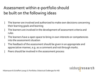 Assessment within e-portfolio should
be built on the following ideas

 |    The learner are involved and authorized to make own decisions concerning
      their learning goals and learning
 |    The learners are involved in the development of assessment criteria and
      rules
 |    The learners have a open space to bring in own interests or competencies
      into the assessment situation
 |    The feedback of the assessment should be given in an appropriate and
      appreciative manner, e.g. as a comment and not through marks.
 |    Peers should be involved in the assessment process




Hilzensauer & Schaffert (2009): E-Portfolios: Didactical Challenges for HEI
 