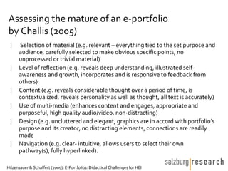 Assessing the mature of an e-portfolio
by Challis (2005)
 |    Selection of material (e.g. relevant – everything tied to the set purpose and
      audience, carefully selected to make obvious specific points, no
      unprocessed or trivial material)
 |    Level of reflection (e.g. reveals deep understanding, illustrated self-
      awareness and growth, incorporates and is responsive to feedback from
      others)
 |    Content (e.g. reveals considerable thought over a period of time, is
      contextualized, reveals personality as well as thought, all text is accurately)
 |    Use of multi-media (enhances content and engages, appropriate and
      purposeful, high quality audio/video, non-distracting)
 |    Design (e.g. uncluttered and elegant, graphics are in accord with portfolio’s
      purpose and its creator, no distracting elements, connections are readily
      made
 |    Navigation (e.g. clear- intuitive, allows users to select their own
      pathway(s), fully hyperlinked).

Hilzensauer & Schaffert (2009): E-Portfolios: Didactical Challenges for HEI
 