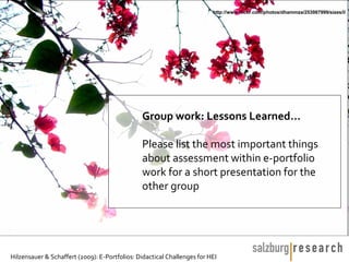 http://www.flickr.com/photos/dhammza/253987999/sizes/l/




                                               Group work: Lessons Learned…

                                               Please list the most important things
                                               about assessment within e-portfolio
                                               work for a short presentation for the
                                               other group




Hilzensauer & Schaffert (2009): E-Portfolios: Didactical Challenges for HEI
 