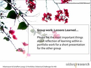 http://www.flickr.com/photos/dhammza/253987999/sizes/l/




                                               Group work: Lessons Learned…

                                               Please list the most important things
                                               about reflection of learning within e-
                                               portfolio work for a short presentation
                                               for the other group




Hilzensauer & Schaffert (2009): E-Portfolios: Didactical Challenges for HEI
 