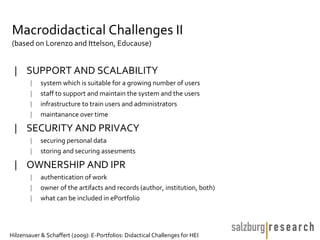 Macrodidactical Challenges II
(based on Lorenzo and Ittelson, Educause)


 | SUPPORT AND SCALABILITY
        |   system which is suitable for a growing number of users
        |   staff to support and maintain the system and the users
        |   infrastructure to train users and administrators
        |   maintanance over time

 | SECURITY AND PRIVACY
        |   securing personal data
        |   storing and securing assesments

 | OWNERSHIP AND IPR
        |   authentication of work
        |   owner of the artifacts and records (author, institution, both)
        |   what can be included in ePortfolio




Hilzensauer & Schaffert (2009): E-Portfolios: Didactical Challenges for HEI
 
