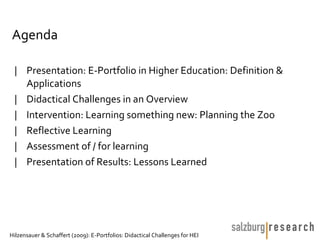Agenda

 | Presentation: E-Portfolio in Higher Education: Definition &
   Applications
 | Didactical Challenges in an Overview
 | Intervention: Learning something new: Planning the Zoo
 | Reflective Learning
 | Assessment of / for learning
 | Presentation of Results: Lessons Learned




Hilzensauer & Schaffert (2009): E-Portfolios: Didactical Challenges for HEI
 