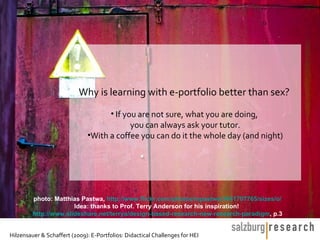 Why is learning with e-portfolio better than sex?
                                    • If you are not sure, what you are doing,
                                           you can always ask your tutor.
                              •With a coffee you can do it the whole day (and night)




         photo: Matthias Pastwa, http://www.flickr.com/photos/mpastwa/3441707765/sizes/o/
                       Idea: thanks to Prof. Terry Anderson for his inspiration!
         http://www.slideshare.net/terrya/design-based-research-new-research-paradigm, p.3


Hilzensauer & Schaffert (2009): E-Portfolios: Didactical Challenges for HEI
 