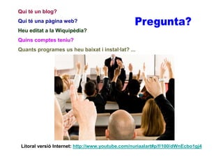 Qui té un blog?
Qui té una pàgina web?
Heu editat a la Wiquipèdia?
Quins comptes teniu?
Quants programes us heu baixat i instal·lat? ...




 Litoral versió Internet: http://www.youtube.com/nuriaalart#p/f/100/dWnEcbo1gj4
 