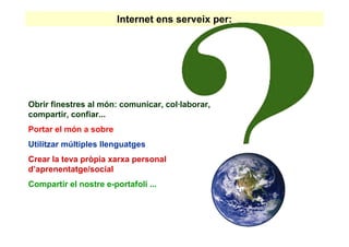 Internet ens serveix per:




Obrir finestres al món: comunicar, col·laborar,
compartir, confiar...
Portar el món a sobre
Utilitzar múltiples llenguatges
Crear la teva pròpia xarxa personal
d’aprenentatge/social
Compartir el nostre e-portafoli ...
 