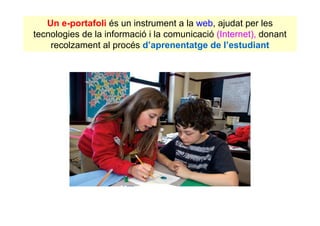 Un e-portafoli és un instrument a la web, ajudat per les
tecnologies de la informació i la comunicació (Internet), donant
    recolzament al procés d’aprenentatge de l’estudiant
 