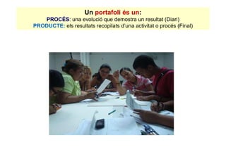 Un portafoli és un:
   PROCÉS: una evolució que demostra un resultat (Diari)
PRODUCTE: els resultats recopilats d’una activitat o procés (Final)
 