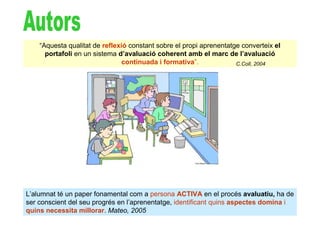 “Aquesta qualitat de reflexió constant sobre el propi aprenentatge converteix el
      portafoli en un sistema d’avaluació coherent amb el marc de l’avaluació
                                continuada i formativa”.             C.Coll, 2004




L’alumnat té un paper fonamental com a persona ACTIVA en el procés avaluatiu, ha de
ser conscient del seu progrés en l’aprenentatge, identificant quins aspectes domina i
quins necessita millorar. Mateo, 2005
 