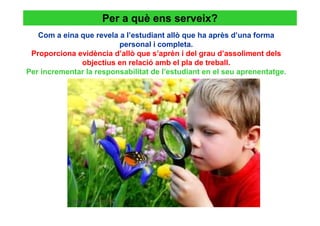 Per a què ens serveix?
   Com a eina que revela a l’estudiant allò que ha après d’una forma
                         personal i completa.
 Proporciona evidència d’allò que s’aprèn i del grau d’assoliment dels
              objectius en relació amb el pla de treball.
Per incrementar la responsabilitat de l’estudiant en el seu aprenentatge.
 