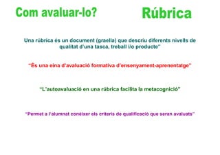 Una rúbrica és un document (graella) que descriu diferents nivells de
              qualitat d’una tasca, treball i/o producte”


 “És una eina d’avaluació formativa d’ensenyament-aprenentatge”



      “L’autoavaluació en una rúbrica facilita la metacognició”



“Permet a l’alumnat conèixer els criteris de qualificació que seran avaluats”
 